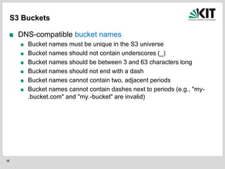 12
S3 Buckets
DNS-compatible bucket names
Bucket names must be unique in the S3 universe
Bucket names should not contain underscores (_)
Bucket names should be between 3 and 63 characters long
Bucket names should not end with a dash
Bucket names cannot contain two, adjacent periods
Bucket names cannot contain dashes next to periods (e.g., "my-
.bucket.com" and "my.-bucket" are invalid)
 