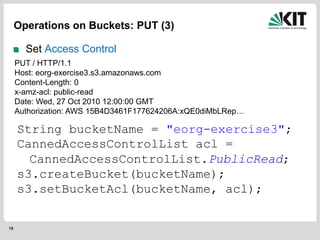 15
Operations on Buckets: PUT (3)
Set Access Control
String bucketName = "eorg-exercise3";
CannedAccessControlList acl =
CannedAccessControlList.PublicRead;
s3.createBucket(bucketName);
s3.setBucketAcl(bucketName, acl);
PUT / HTTP/1.1
Host: eorg-exercise3.s3.amazonaws.com
Content-Length: 0
x-amz-acl: public-read
Date: Wed, 27 Oct 2010 12:00:00 GMT
Authorization: AWS 15B4D3461F177624206A:xQE0diMbLRep…
 