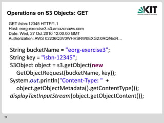 19
Operations on S3 Objects: GET
GET /isbn-12345 HTTP/1.1
Host: eorg-exercise3.s3.amazonaws.com
Date: Wed, 27 Oct 2010 12:00:00 GMT
Authorization: AWS 02236Q3V0WHVSRW0EXG2:0RQf4/cR…
String bucketName = "eorg-exercise3";
String key = "isbn-12345";
S3Object object = s3.getObject(new
GetObjectRequest(bucketName, key));
System.out.println("Content-Type: " +
object.getObjectMetadata().getContentType());
displayTextInputStream(object.getObjectContent());
 