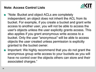 20
Note: Access Control Lists
“Note: Bucket and object ACLs are completely
independent; an object does not inherit the ACL from its
bucket. For example, if you create a bucket and grant write
access to another user, you will not be able to access the
user's objects unless the user explicitly grants access. This
also applies if you grant anonymous write access to a
bucket. Only the user "anonymous" will be able to access
objects the user created unless permission is explicitly
granted to the bucket owner.
Important: We highly recommend that you do not grant the
anonymous group write access to your buckets as you will
have no control over the objects others can store and their
associated charges.”
 
