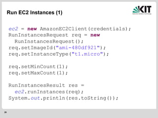 29
Run EC2 Instances (1)
ec2 = new AmazonEC2Client(credentials);
RunInstancesRequest req = new
RunInstancesRequest();
req.setImageId("ami-480df921");
req.setInstanceType("t1.micro");
req.setMinCount(1);
req.setMaxCount(1);
RunInstancesResult res =
ec2.runInstances(req);
System.out.println(res.toString());
 