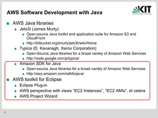 3
AWS Software Development with Java
AWS Java libraries
Jets3t (James Murty)
Open-source Java toolkit and application suite for Amazon S3 and
CloudFront
http://bitbucket.org/jmurty/jets3t/wiki/Home
Typica (D. Kavanagh, Xerox Corporation)
Open-Source Java libraries for a broad variety of Amazon Web Services
http://code.google.com/p/typica/
Amazon SDK for Java
Open-source Java libraries for a broad variety of Amazon Web Services
http://aws.amazon.com/sdkforjava/
AWS toolkit for Eclipse
Eclipse Plug-in
AWS perspective with views “EC2 Instances”, “EC2 AMIs”, et cetera
AWS Project Wizard
 