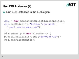 32
Run EC2 Instances (4)
Run EC2 Instances in the EU Region
ec2 = new AmazonEC2Client(credentials);
ec2.setEndpoint("https://eu-west-
1.ec2.amazonaws.com");
...
Placement p = new Placement();
p.setAvailabilityZone("eu-west-1b");
req.setPlacement(p);
 
