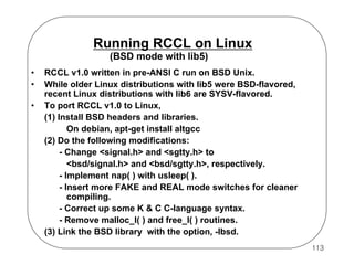 Running RCCL on Linux
(BSD mode with lib5)
•
•
•

RCCL v1.0 written in pre-ANSI C run on BSD Unix.
While older Linux distributions with lib5 were BSD-flavored,
recent Linux distributions with lib6 are SYSV-flavored.
To port RCCL v1.0 to Linux,
(1) Install BSD headers and libraries.
On debian, apt-get install altgcc
(2) Do the following modifications:
- Change <signal.h> and <sgtty.h> to
<bsd/signal.h> and <bsd/sgtty.h>, respectively.
- Implement nap( ) with usleep( ).
- Insert more FAKE and REAL mode switches for cleaner
compiling.
- Correct up some K & C C-language syntax.
- Remove malloc_l( ) and free_l( ) routines.
(3) Link the BSD library with the option, -lbsd.
113

 