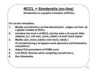 RCCL + Simderella (on-line)
(Simderella as a graphic simulator of RCCL)

For on-line simulation,
1.
2.
3.

4.
5.
6.

Modify connel/main.c so that desired joint angles are from j6,
a global variable of RCCL.
Combine the main.c of RCCL and the main.c of connel. After
setpoint_n( ), call user_move_robot( ) at each clock signal.
Modify user_move_robot( ) and move_robot( )
of connel/moving.c to bypass some dynamics and kinematics
calculations.
Adjust D-H parameters of PUMA arms.
Link RCCL libraries when compiling connel/main.c.
Run Simderella.

116

 