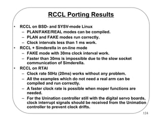 RCCL Porting Results
•

•

•

RCCL on BSD- and SYSV-mode Linux
– PLAN/FAKE/REAL modes can be compiled.
– PLAN and FAKE modes run correctly.
– Clock intervals less than 1 ms work.
RCCL + Simderella in on-line mode
– FAKE mode with 30ms clock interval work.
– Faster than 30ms is impossible due to the slow socket
communication of Simderella.
RCCL on RTAI
– Clock rate 50Hz (20ms) works without any problem.
– All the examples which do not need a real arm can be
compiled and run correctly.
– A faster clock rate is possible when moper functions are
needed.
– For the Unination controller still with the digital servo boards,
clock interrupt signals should be received from the Unimation
controller to prevent clock drifts.
124

 