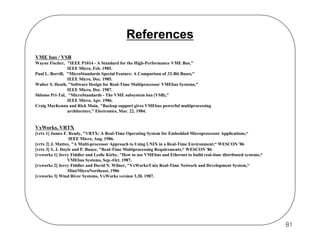 References
VME bus / VSB
Wayne Fischer, "IEEE P1014 - A Standard for the High-Performance VME Bus,"
IEEE Micro, Feb. 1985.
Paul L. Borrill, "MicroStandards Special Feature: A Comparison of 32-Bit Buses,"
IEEE Micro, Dec. 1985.
Walter S. Heath, "Software Design for Real-Time Multiprocessor VMEbus Systems,"
IEEE Micro, Dec. 1987.
Shlomo Pri-Tal, "MicroStandards - The VME subsystem bus (VSB),"
IEEE Micro, Apr. 1986.
Craig MacKenna and Rick Main, "Backup support gives VMEbus powerful multiprocessing
architecture," Electronics, Mar. 22, 1984.

VxWorks, VRTX
[vrtx 1] James F. Ready, "VRTX: A Real-Time Operating System for Embedded Microprocessor Applications,“
IEEE Micro, Aug. 1986.
[vrtx 2] J. Mattox, "A Multi-processor Approach to Using UNIX in a Real-Time Environment,“ WESCON '86
[vrtx 3] S. J. Doyle and P. Bunce, "Real-Time Multiprocessing Requirements,“ WESCON '86
[vxworks 1] Jerry Fiddler and Leslie Kirby, "How to use VMEbus and Ethernet to build real-time distributed systems,“
VMEbus Systems, Sep.-Oct. 1987.
[vxworks 2] Jerry Fiddler and David N. Wilner, "VxWorks/Unix Real-Time Network and Development System,“
Mini/MicroNortheast, 1986
[vxworks 3] Wind River Systems, VxWorks version 3.20, 1987.

81

 