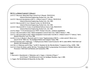 RCCL ( a Robot Control C Library)
[rccl 1] V. Hayward, Robot Real Time Control User's Manual, TR-EE 83-42,
School of Electrical Engineering, Purdue Univ., Oct. 1983.
[rccl 2] V. Hayward, Introduction to RCCL: A Robot Control 'C' Library, TR-EE 83-43,
School of Electrical Engineering, Purdue Univ., Oct. 1983.
[rccl 3] V. Hayward, RCCL User's Manual Version 1.0, TR-EE 83-46,
School of Electrical Engineering, Purdue Univ., Oct. 1983.
[rccl 4] V. Hayward, RCCL Version 1.0 and Related Software Source Code, TR-EE 83-47,
School of Electrical Engineering, Purdue Univ., Oct. 1983.
[rccl 5] J. Roger, "VAX-LSI Interprocessor FIFO", Purdue University, (undated, unpublished)
[rccl 6] V. Hayward and R. P. Paul, "Robot manipulator Control Under Unix,“ ISIR 13/ Robots 7, 1983.
[rccl 7] V. Hayward and R. P. Paul, "Robot manipulator Control under Unix RCCL: A Robot Control "C" Library," Intl J.
Robotics Research, Vol.5, No.4, 1986.
[rccl 8] J. S. Lee, S. Hayati, V. Hayward, and J. E. Lioyd, "Implementation of RCCL, a robot control C library on a
microVAX II,“ SPIE VoL. 726, Intelligent Robots and Computer Vision, 1986.
[rccl 9] D. Kossman and A. Malowany, "A Multi-processor Robot Control System for RCCL under iRMX,“ IEEE Intl Conf
Robotics and Automation, 1987.
[rccl 10] A. S. Malowany and M. Pilon, "An RCCL Simulator for the Microbo Robot,“ Computers in Eng., ASME, 1988.
[rccl 11] J. Lloyd, M. Parker, and R. McClain, "Extending the RCCL programming Environment to Multiple Robots and
Processors,“ IEEE Intl Conf Robotics and Automation, 1988.

Kali
V. Hayward, L. Daneshmend, A. Nilakantan, and A. Topper, A Selection of Papers "
KALI Project “ McGill Research Center for Intelligent Machines, Aug. 1, 1989.
A. Topper, The McGill Robot I/O Board Rev B, May 1989.

83

 