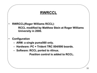 RWRCCL
•

RWRCCL(Roger Williams RCCL):
RCCL modified by Matthew Stein at Roger Williams
University in 2000.

•

Configuration
– ARM: a single puma560 only.
– Hardware: PC + Trident TRC 004/006 boards.
– Software: RCCL ported to rtlinux.
Position control is added to RCCL.

98

 