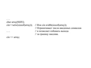 . . .
char array[SIZE];
cin>>setw(sizeof(array)); // Или cin.width(sizeof(array));
// Ограничивает число вводимых символов
. . . // и позволяет избежать выхода
// за границу массива.
cin >> array;
 