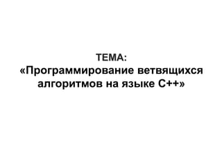 ТЕМА:
«Программирование ветвящихся
алгоритмов на языке C++»
 