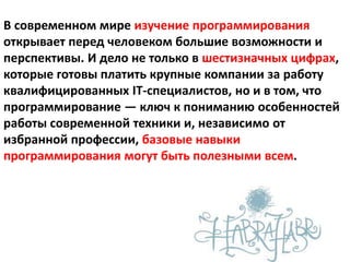 В современном мире изучение программирования
открывает перед человеком большие возможности и
перспективы. И дело не только в шестизначных цифрах,
которые готовы платить крупные компании за работу
квалифицированных IT-специалистов, но и в том, что
программирование — ключ к пониманию особенностей
работы современной техники и, независимо от
избранной профессии, базовые навыки
программирования могут быть полезными всем.
 