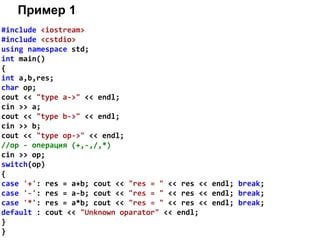 Пример 1
#include <iostream>
#include <cstdio>
using namespace std;
int main()
{
int a,b,res;
char op;
cout << "type a->" << endl;
cin >> a;
cout << "type b->" << endl;
cin >> b;
cout << "type op->" << endl;
//op - операция (+,-,/,*)
cin >> op;
switch(op)
{
case '+': res = a+b; cout << "res = " << res << endl; break;
case '-': res = a-b; cout << "res = " << res << endl; break;
case '*': res = a*b; cout << "res = " << res << endl; break;
default : cout << "Unknown oparator" << endl;
}
}
 