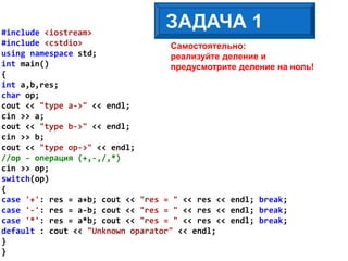 Самостоятельно:
реализуйте деление и
предусмотрите деление на ноль!
ЗАДАЧА 1#include <iostream>
#include <cstdio>
using namespace std;
int main()
{
int a,b,res;
char op;
cout << "type a->" << endl;
cin >> a;
cout << "type b->" << endl;
cin >> b;
cout << "type op->" << endl;
//op - операция (+,-,/,*)
cin >> op;
switch(op)
{
case '+': res = a+b; cout << "res = " << res << endl; break;
case '-': res = a-b; cout << "res = " << res << endl; break;
case '*': res = a*b; cout << "res = " << res << endl; break;
default : cout << "Unknown oparator" << endl;
}
}
 