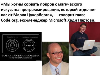 «Мы хотим сорвать покров с магического
искусства программирования, который отделяет
вас от Марка Цукерберга», — говорит глава
Code.org, экс-менеджер Microsoft Хади Партови.
 