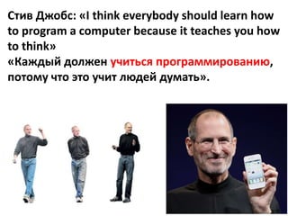 Стив Джобс: «I think everybody should learn how
to program a computer because it teaches you how
to think»
«Каждый должен учиться программированию,
потому что это учит людей думать».
 