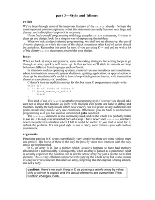 part 3—Style and Idioms
switch
We’ve been through most of the important features of the switch already. Perhaps the
most important point to emphasize is that this statement can easily become very large and
clumsy, and a disciplined approach is necessary.
    If you find yourself programming with large complex switch statements, it’s time to
clean up you design: look for a simpler way of expressing the problem.
    When we look at object-oriented programming, we shall see an alternative: the use of
dynamic dispatch, in which the type of the object determines what kind of action should
be carried out. Remember this point for now: if you are using C++ and end up with a lot
of big clumsy switch statements, reconsider your design.

loops
When we look at arrays and pointers, some interesting strategies for writing loops to go
through an array quickly will come up. In this section we’ll stick to variants on loop
behaviour different from languages such as Pascal.
    In situations such as operating systems, event-driven user interfaces and simulations,
where termination is unusual (system shutdown, quitting application, or special action to
clean up the simulation) it’s useful to have a loop which goes on forever, with termination
almost an exception (error) condition.
    C doesn’t have an explicit construct for this but many C programmers simply write
    while (1)
    { /* do all kinds of things */
       if (good_reason_to_quit())
          break;
    }
    This kind of use of break is acceptable programming style. However you should take
care not to abuse this feature, as loops with multiple exit points are hard to debug and
maintain. Ideally the loop should either have exactly one exit point, or any additional exit
points should only handle very rare conditions. Otherwise, you are back to unstructured
programming as if you had used an unrestricted goto construct.
    The continue statement is less commonly used, and on the whole it is probably better
to use an if to skip over unwanted parts of a loop. I have never used continue and have
never encountered a situation where I felt it could be useful. If you find a need for it,
rethink the problem. It’s not good style to use a rarely used feature—you will confuse
maintainers.

arguments
Parameter passing in C seems superficially very simple but there are some serious traps
and pitfalls. The worst of these is the way the pass by value rule interacts with the way
arrays are implemented.
     In C, an array is in fact a pointer which (usually) happens to have had memory
allocated for it automatically. Consequently, when an array is passed as a parameter, what
is actually copied on the function call is not the whole array but just a pointer to its first
element. This is very efficient compared with copying the whole array but it also means
it’s easy to write a function that alters an array, forgetting that the original is being altered,
and not a copy.

    caution: there’s no such thing in C as passing a whole array by value:
    only a pointer is copied and the actual elements are overwritten if the
    function changes them
 