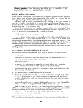 double caution: I lied: if an array is a field in a struct (see Part 4), it is
    copied when the struct is passed as a parameter

pointers and returning values
When you want to change the value of an actual parameter (the one in the call), you must
send a pointer to the parameter, rather than its value. This wouldn’t be a problem if C had
strict type checking, but since it doesn’t things can go wrong.
     If you are using an older C compiler that doesn’t conform to the ANSI standard, it
may take a very lax view of what is or isn’t a pointer, or of mixing different types of
pointers. Luckily recent compilers conforming to the ANSI standard of 1989 do better
type checking, and C++ is even more strict.
     Even with newer compilers however, there are cases where type checking isn’t done.
The worst case is with functions designed to take a variable number of arguments, such as
scanf() , which does formatted input. For example, in the code
    int i;
    scanf ("%d",i);             /* should be &i */
   scanf() should read an integer in decimal format into i from standard input, but i
should in fact be &i . As a result of this error, scanf() uses i as a pointer with
unimaginable consequences. A compiler cannot in general detect such errors. C++ has
another I/O mechanism, so these routines don’t have to be used—but in C it’s vital to
check parameters in functions taking a variable number of arguments very carefully.
   It’s a good strategy to put all input (where this problem is worst) in one place to make
checking easier.

arrays, pointer arithmetic and array arguments
Brief mention has been made of how C treats arrays as pointers. The array definition
    int a[100];

    has almost† the same effect as defining a pointer and allocating space for 100 int s:
    int *a = (int*) malloc(sizeof(int)*100);
    A few points about malloc() :
• it returns void* , and so must be coerced to the correct pointer type—hence the
    (int*) which converts the type of the expression to pointer to integer

• it must be given the correct size in bytes (remember: a string needs one extra byte for
    the terminating null character)
• the resulting memory cannot be assumed to be initialized
• if memory cannot be allocated, the NULL pointer is returned; in principle every call to
    malloc() should check for this. It may not always be necessary (e.g. if you have
    carefully calculated how much free memory you have)—but this is not something to
    be casual about
• memory allocated by malloc() can be deallocated by free(ptr_name) : be careful to
    call free() only on a valid pointer which has been allocated by malloc()
    Back to arrays: an array access a[i] is equivalent to pointerarithmetic. C defines
addition of a pointer and an int as returning an address that integral number of units from
the original address (the unit is the size of the object pointed to). For example:
    int *a;            /* discussion below assumes sizeof(int) == 4 */
    double *d;         /* and sizeof(double) == 8 */


† The main difference: the array’s value, while a pointer, isn’t an l-value (more on l-values in Part 13).



                                                    14
 