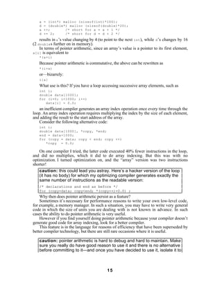 a   = (int*) malloc (sizeof(int)*100);
   d   = (double*) malloc (sizeof(double)*20);
   a   ++;       /* short for a = a + 1 */
   d   += 2;     /* short for d = d + 2 */
    results in a ’s value changing by 4 (to point to the next int ), while d ’s changes by 16
(2 double s further on in memory).
    In terms of pointer arithmetic, since an array’s value is a pointer to its first element,
a[i] is equivalent to
   *(a+i)
   Because pointer arithmetic is commutative, the above can be rewritten as
   *(i+a)
   or—bizarrely:
   i[a]
   What use is this? If you have a loop accessing successive array elements, such as
   int i;
   double data[1000];
   for (i=0; i<1000; i++)
      data[i] = 0.0;
    an inefficient compiler generates an array index operation once every time through the
loop. An array index operation requires multiplying the index by the size of each element,
and adding the result to the start address of the array.
    Consider the following alternative code:
   int i;
   double data[1000], *copy, *end;
   end = data+1000;
   for (copy = data; copy < end; copy ++)
      *copy = 0.0;

    On one compiler I tried, the latter code executed 40% fewer instructions in the loop,
and did no multiplies, which it did to do array indexing. But this was with no
optimization. I turned optimization on, and the “array” version was two instructions
shorter!
    caution: this could lead you astray. Here’s a hacker version of the loop
    (it has no body) for which my optimizing compiler generates exactly the
    same number of instructions as the readable version:
   /* declarations and end as before */
   for (copy=data; copy<end; *(copy++)=0.0) ;
    Why then does pointer arithmetic persist as a feature?
    Sometimes it’s necessary for performance reasons to write your own low-level code,
for example, a memory manager. In such a situation, you may have to write very general
code in which the size of units you are dealing with is not known in advance. In such
cases the ability to do pointer arithmetic is very useful.
    However if you find yourself doing pointer arithmetic because your compiler doesn’t
generate good code for array indexing, look for a better compiler.
    This feature is in the language for reasons of efficiency that have been superseded by
better compiler technology, but there are still rare occasions where it is useful.

   caution: pointer arithmetic is hard to debug and hard to maintain. Make
   sure you really do have good reason to use it and there is no alternative
   before committing to it—and once you have decided to use it, isolate it to



                                            15
 