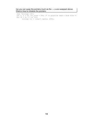 so you can swap the pointers much as the ints are swapped above.
Here’s how to initialize the pointers:
char *strings [10];
int i, n = 10, str_size = 255; /* in practice read n from file */
for (i = 0; i < n; i++)
      strings [i] = (char*) malloc (255);




                                18
 