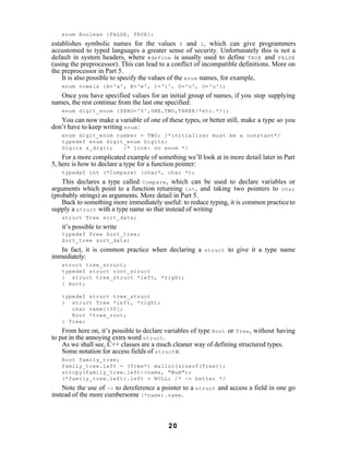 enum Boolean {FALSE, TRUE};
establishes symbolic names for the values 0 and 1 , which can give programmers
accustomed to typed languages a greater sense of security. Unfortunately this is not a
default in system headers, where #define is usually used to define TRUE and FALSE
(using the preprocessor). This can lead to a conflict of incompatible definitions. More on
the preprocessor in Part 5.
    It is also possible to specify the values of the enum names, for example,
   enum vowels {A='a', E='e', I='i', O='o', U='u'};
   Once you have specified values for an initial group of names, if you stop supplying
names, the rest continue from the last one specified:
   enum digit_enum {ZERO='0',ONE,TWO,THREE/*etc.*/};
   You can now make a variable of one of these types, or better still, make a type so you
don’t have to keep writing enum :
   enum digit_enum number = TWO; /*initializer must be a constant*/
   typedef enum digit_enum Digits;
   Digits a_digit;   /* look: no enum */
    For a more complicated example of something we’ll look at in more detail later in Part
5, here is how to declare a type for a function pointer:
   typedef int (*Compare) (char*, char *);
    This declares a type called Compare , which can be used to declare variables or
arguments which point to a function returning int , and taking two pointers to char
(probably strings) as arguments. More detail in Part 5.
    Back to something more immediately useful: to reduce typing, it is common practice to
supply a struct with a type name so that instead of writing
   struct Tree sort_data;
   it’s possible to write
   typedef Tree Sort_tree;
   Sort_tree sort_data;
   In fact, it is common practice when declaring a      struct   to give it a type name
immediately:
   struct tree_struct;
   typedef struct root_struct
   { struct tree_struct *left, *right;
   } Root;

   typedef struct tree_struct
   { struct Tree *left, *right;
      char name[100];
      Root *tree_root;
   } Tree;
    From here on, it’s possible to declare variables of type Root or Tree , without having
to put in the annoying extra word struct .
    As we shall see, C++ classes are a much cleaner way of defining structured types.
    Some notation for access fields of struct s:
   Root family_tree;
   family_tree.left = (Tree*) malloc(sizeof(Tree));
   strcpy(family_tree.left->name, "Mum");
   (*family_tree.left).left = NULL; /* -> better */
    Note the use of -> to dereference a pointer to a struct and access a field in one go
instead of the more cumbersome (*name).name .



                                           20
 