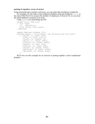 putting it together: array of struct
Using structured types, pointers, and arrays, we can create data of arbitrary complexity.
    For example, we can make a mini-employee database using the Employee struct at
the start of this Part. If we assume the number of employees is fixed at 10, we can store
the whole database in memory in an array.
    Using typedef s to clean things up a bit:
   typedef struct emp_struct
   { char *name;
      int   employee_no;
      float salary, tax_to_date;
   } Employee;

   typedef Employee Database [10];
   Database people = /*initializer: real DB would read from disk*/
      { {"Fred", 10, 10000, 3000},
         {"Jim", 9, 12000, 3100.5},
         {"Fred", 13, 1000000, 30},
         {"Mary", 11, 170000, 40000},
         {"Judith", 45, 130000, 50000},
         {"Nigel", 10, 5000, 1200},
         {"Trevor", 10, 20000, 6000},
         {"Karen", 10, 120000, 34000},
         {"Marianne", 10, 50000, 12000},
         {"Mildred", 10, 100000, 30000}
      };
   We’ll now use this example for an exercise in putting together a more complicated
program.




                                          21
 