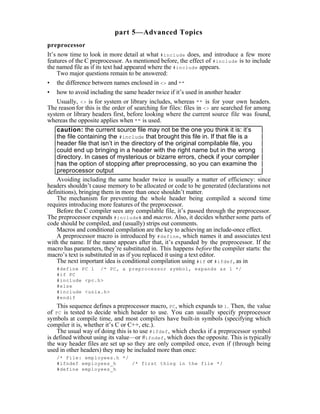 part 5—Advanced Topics
preprocessor
It’s now time to look in more detail at what #include does, and introduce a few more
features of the C preprocessor. As mentioned before, the effect of #include is to include
the named file as if its text had appeared where the #include appears.
     Two major questions remain to be answered:
• the difference between names enclosed in <> and ""
• how to avoid including the same header twice if it’s used in another header
     Usually, <> is for system or library includes, whereas "" is for your own headers.
The reason for this is the order of searching for files: files in <> are searched for among
system or library headers first, before looking where the current source file was found,
whereas the opposite applies when "" is used.
     caution: the current source file may not be the one you think it is: it’s
     the file containing the #include that brought this file in. If that file is a
     header file that isn’t in the directory of the original compilable file, you
     could end up bringing in a header with the right name but in the wrong
     directory. In cases of mysterious or bizarre errors, check if your compiler
     has the option of stopping after preprocessing, so you can examine the
     preprocessor output
     Avoiding including the same header twice is usually a matter of efficiency: since
headers shouldn’t cause memory to be allocated or code to be generated (declarations not
definitions), bringing them in more than once shouldn’t matter.
     The mechanism for preventing the whole header being compiled a second time
requires introducing more features of the preprocessor.
     Before the C compiler sees any compilable file, it’s passed through the preprocessor.
The preprocessor expands #include s and macros. Also, it decides whether some parts of
code should be compiled, and (usually) strips out comments.
     Macros and conditional compilation are the key to achieving an include-once effect.
     A preprocessor macro is introduced by #define , which names it and associates text
with the name. If the name appears after that, it’s expanded by the preprocessor. If the
macro has parameters, they’re substituted in. This happens before the compiler starts: the
macro’s text is substituted in as if you replaced it using a text editor.
     The next important idea is conditional compilation using #if or #ifdef , as in
   #define PC 1 /* PC, a preprocessor symbol, expands as 1 */
   #if PC
   #include <pc.h>
   #else
   #include <unix.h>
   #endif
    This sequence defines a preprocessor macro, PC , which expands to 1 . Then, the value
of PC is tested to decide which header to use. You can usually specify preprocessor
symbols at compile time, and most compilers have built-in symbols (specifying which
compiler it is, whether it’s C or C++, etc.).
    The usual way of doing this is to use #ifdef , which checks if a preprocessor symbol
is defined without using its value—or #ifndef , which does the opposite. This is typically
the way header files are set up so they are only compiled once, even if (through being
used in other headers) they may be included more than once:
   /* File: employees.h */
   #ifndef employees_h     /* first thing in the file */
   #define employees_h
 