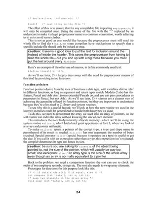 /* declarations, includes etc. */

    #endif      /* last thing in the file */
    The effect of this is to ensure that for any compilable file importing employees.h , it
will only be compiled once. Using the name of the file with the “.” replaced by an
underscore to make it a legal preprocessor name is a common convention, worth adhering
to so as to avoid name clashes.
    This is not as good as one would like because the preprocessor must still read the
whole file to find the #endif , so some compilers have mechanisms to specify that a
specific include file should only be looked at once.
    caution: it seems a good idea to put the test for inclusion around the
    instead of inside the header. This saves the preprocessor from having to
    read the whole file—but you end up with a big mess because you must
    put the test around every #include
    Here’s an example of the other use of macros, to define commonly used text:
    #define times10(n) 10*n
    As we’ll see later, C++ largely does away with the need for preprocessor macros of
this kind by providing inline functions.

function pointers
Function pointers derive from the idea of functions a data type, with variables able to refer
to different functions, as long as argument and return types match. Modula–2 also has this
feature; Pascal and Ada don’t (some extended Pascals do, and you can pass procedures as
parameters in Pascal, but not Ada). As we’ll see later, C++ classes are a cleaner way of
achieving the generality offered by function pointers, but they are important to understand
because they’re often used in C library and system routines.
     To see why this is a useful feature, we’ll look at how the sort routine we used in the
last two exercises could be generalized to handle both data types we used.
     To do this, we need to reconstruct the array we used into an array of pointers, so the
sort routine can index the array without knowing the size of each element.
     This introduces the need to dynamically allocate memory, which we’ll do using the
system routine malloc() , which had a brief guest appearance in Part 3, where we looked
at arrays and pointer arithmetic.
     To make malloc() return a pointer of the correct type, a type cast (type name in
parentheses) of its result is needed. malloc() has one argument: the number of bytes
required. Special operator sizeof (special because it operates on a type) is useful to get
the size. If you call it with an expression rather than a type, this expression isn’t evaluated:
the compiler determines its type and hence its size.
     caution: be sure you are asking for sizeof() of the object being
     pointed to, not the size of the pointer, which will usually be way too
     small; one exception: sizeof an array type is the size of the whole array
     even though an array is normally equivalent to a pointer
   Back to the problem: we need a comparison function the sort can use to check the
order of two employee records, strings etc. The sort also needs to swap array elements.
   Prototypes for functions for this purpose look like this:
    /* -1 if data[s]<data[t]; 0 if equal, else +1 */
    int compare (int *data[], int s, int t);
    /* swap two elements in the given array */
    void swap (int *data[], int s, int t);




                                              24
 