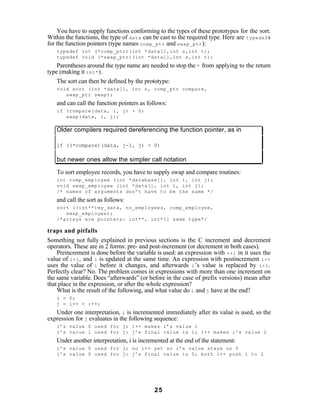You have to supply functions conforming to the types of these prototypes for the sort.
Within the functions, the type of data can be cast to the required type. Here are typedef s
for the function pointers (type names comp_ptr and swap_ptr ):
   typedef int (*comp_ptr)(int *data[],int s,int t);
   typedef void (*swap_ptr)(int *data[],int s,int t);
    Parentheses around the type name are needed to stop the * from applying to the return
type (making it int* ).
    The sort can then be defined by the prototype:
   void sort (int *data[], int n, comp_ptr compare,
      swap_ptr swap);
   and can call the function pointers as follows:
   if (compare(data, i, j) > 0)
      swap(data, i, j);

   Older compilers required dereferencing the function pointer, as in

   if ((*compare)(data, j-1, j) > 0)

   but newer ones allow the simpler call notation

   To sort employee records, you have to supply swap and compare routines:
   int comp_employee (int *database[], int i, int j);
   void swap_employee (int *data[], int i, int j);
   /* names of arguments don’t have to be the same */
   and call the sort as follows:
   sort ((int**)my_data, no_employees, comp_employee,
      swap_employee);
   /*arrays are pointers: int**, int*[] same type*/

traps and pitfalls
Something not fully explained in previous sections is the C increment and decrement
operators. These are in 2 forms: pre- and post-increment (or decrement in both cases).
    Preincrement is done before the variable is used: an expression with ++i in it uses the
value of i+1 , and i is updated at the same time. An expression with postincrement i++
uses the value of i before it changes, and afterwards i ’s value is replaced by i+1 .
Perfectly clear? No. The problem comes in expressions with more than one increment on
the same variable. Does “afterwards” (or before in the case of prefix versions) mean after
that place in the expression, or after the whole expression?
    What is the result of the following, and what value do i and j have at the end?
   i = 0;
   j = i++ + i++;
   Under one interpretation, i is incremented immediately after its value is used, so the
expression for j evaluates in the following sequence:
   i’s value 0 used for j; i++ makes i’s value 1
   i’s value 1 used for j: j’s final value is 1; i++ makes i’s value 2
   Under another interpretation, i is incremented at the end of the statement:
   i’s value 0 used for j; no i++ yet so i’s value stays on 0
   i’s value 0 used for j: j’s final value is 0; both i++ push i to 2




                                           25
 