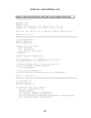 hands-on—generalizing a sort


Here’s a start towards the sort code, with a main program at the end:
/* file sort.h */

#ifndef   sort_h
#define   sort_h
typedef   int (*comp_ptr) (int *data[], int s, int t);
typedef   void (*swap_ptr) (int *data[], int s, int t);

void sort (int *data[], int n, comp_ptr compare, swap_ptr swap);

#endif /* sort_h */


/* file employee.h */
#ifndef employee_h
#define employee_h

typedef struct emp_struct
{ char name[100];
   int   employee_no;
   float salary, tax_to_date;
} Employee;

typedef Employee *Database[10];

int comp_employee (int *database[], int i, int j);
void swap_employee (int *data[], int i, int j);

/* read in database (for this exercise fake it) */
void init_database (Database employees,
   int no_employees);

/* print out the database */
void print_database (Database people, int no_employees);

#endif /* employee_h */


/* file main.c */
#include "sort.h"
#include "employee.h"

void main(int argc, char *argv[])
{ const int no_employees = 10;
   Database people;
   init_database (people, no_employees);
   print_database (people, no_employees);
   sort((int**)people,no_employees, comp_employee, swap_employee);
   print_database (people, no_employees);
}




                                   27
 
