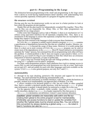 part 6—Programming in the Large
The distinction between programming in the small and programming in the large arises
from a desire to avoid having implementation detail interfere with understanding how
various (possibly separately written) parts of a program fit together and interact.

file structure revisited
Having seen the way the preprocessor works we are now in a better position to look at
how multi-file programs are put together.
    Header files are the glue used to tie independently compiled files together. These files
may be files you are responsible for, library files, or files other programmers are
responsible for on a large project.
    Unlike some later languages such as Ada or Modula–2, there is no mechanism in C to
enforce using equivalent interfaces for all separately compiled files. Also, there is no
mechanism in the language to ensure that separately compiled files are recompiled if any
header they import is recompiled.
    There are tools external to the language to help overcome these limitations.
    In UNIX, the make program is usually used to rebuild a program: a makefile contains
a specification of dependencies between the files that are compiled, headers, libraries, etc.
Writing a makefile is beyond the scope of these notes. However it is worth noting that
there is a short cut in most versions of UNIX: the makedepend program can be used to
create most of the dependencies in the makefile . Most PC-based interactive environments
automate the “make” process, but command-line driven programming tools often still have
this problem. A related problem is that C does not require a type-sensitive linker, so it’s
possible (e.g. as a result of a bug in your includes) to link files which have an erroneous
expectation of function arguments, or types of global data.
    C++ goes a long way towards fixing the type-safe linkage problem, so there is a case
for using a C++ compiler even for plain C programs.
    For large, multi-programmer projects, many platforms have tools to manage access to
source files, so only one programmer has write permission on a file at a time. Such tools
are not part of C, and can usually be used with other languages and tools available on the
system. U NIX’s make is also general-purpose, not only for C and C++.

maintainability
C—through its lax type checking, permissive file structure and support for low-level
hacking—has much potential for producing unmaintainable code.
    If include files are used purely as module interfaces, with as few global declarations as
possible, module level maintainability can approach that of Modula–2 or Ada.
    C allows variables to be declared global to a file, but not visible in other compiled
files. Such a variable is declared outside functions, with the keyword static . If global
state information is needed, it should ideally be restricted to a single file in this way.
    For the opposite effect—a globally visible variable—leave out static ; to make it
visible elsewhere, declare it as extern in a header imported by files that access it.
    An extern is a declaration, not definition: it doesn’t cause memory allocation.
    caution: global variables are reasonably safe within one file but
    making them global to the entire program is bad for maintainability.
    Preferably use access functions to read or update the variables from
    another file if global state must be shared across files. You can enforce
    this convention by always declaring a global using static. As noted in
    part 2, functions can also be static
 