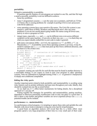 portability
Related to maintainability is portability.
    If machine-specific features of your program are isolated to one file, and that file kept
a small as possible, portability is not too difficult to achieve.
    Some key problems:
• many C programmers assume int s are the same size as pointers, and both are 32 bits
    or 4 bytes; this is causing problems for example in porting UNIX to new processors
    with 64-bit addresses
• some operating systems have case-sensitive file names. The UNIX file system is case
    sensitive, while those of DOS, Windows and Macintosh aren’t; this can cause
    problems if you are not careful about typing header file names using all lower-case,
    and try to move a program to UNIX
• integer types, especially char and int , can be different sizes even across different
    compilers on the same machine ; if you rely on their size, use sizeof to check they are
    what you expect (ideally embed this in your code to make it general)
• path name conventions differ—on UNIX, the separator is a “/”, on DOS, a “”, on
    Macintoshes, a “:”; if portability across these operating systems is an issue, it may be
    useful to separate out #include s that must pick up files from a different directory, and
    put them in a file of their own:
    /* file data.h */
    #ifndef data_h    /* contraction of if !defined(data_h) */
    #define data_h
    # ifdef UNIX      /* whatever symbol predefined by your compiler */
    #     include "../data.h"
    # elif defined(DOS)      /* again */
    #     include "..data.h"
    # else /* fall through to Macintosh */
    #     include "::data.h"
    # endif /* only one endif needed when elif used */
    #endif /* data_h */
    In general: creating one such file for each file that must be found in another directory is
a reasonable strategy if you expect to need to port your program to other operating
systems. Note my indentation to highlight nesting of the #if s—in general it’s bad practice
to deeply nest conditional compilation.

hiding the risky parts
Another important point related to both portability and maintainability is avoiding using
risky features such as pointer arithmetic and type casts throughout your code. Ideally, they
should be isolated into one file as noted before.
    As we shall see, C++ offers better mechanisms for hiding details, but a disciplined
approach to C can pay off.
    Putting together the strategies for portability and maintainability, putting machine-
dependent or otherwise potentially troublesome code in only one place is a good start. If
this is taken a step further and global variables are never exported (always use static ),
potential trouble can be isolated.

performance v s . maintainability
In a performance-critical program, it is tempting to ignore these rules and sprinkle the code
liberally with clever tricks to attempt to wring out every last bit of performance.
    A good book on algorithm analysis will reveal that this is a futile effort: most
programs spend a very large proportion of their time in a very small part of their code.



                                             29
 