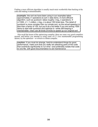Finding a more efficient algorithm is usually much more worthwhile than hacking at the
code and making it unmaintainable.

   example: the sort we have been using in our examples takes
   approximately n2 operations to sort n data items. A more efficient
   algorithm, such as quicksort, takes roughly n log 2 n operations. If
   n=1000, n2 = 1-million; n log 2 n is about 100 times less. The detail of
   quicksort is more complex than our simple sort, so the actual speedup is
   less than a factor of 100, but you’d do a lot better if you are sorting 1000
   items to start with quicksort and optimize it—while still keeping it
   maintainable—than use all kinds of tricks to speed up our original sort

    Also recall the lesson of the optimizing compiler: there are some very good compilers
around, and before you attempt to using some of C’s less maintainable programming
idioms, try the optimizer—or switch to a better compiler.

   caution: if you must do strange, hard-to-understand things for good
   performance, make sure that you really are attacking parts of the code
   that contribute significantly to run time—and preferably isolate that code
   to one file, with good documentation to aid maintenance




                                          30
 
