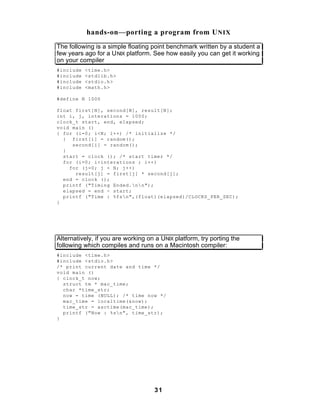 hands-on—porting a program from U NIX
The following is a simple floating point benchmark written by a student a
few years ago for a U NIX platform. See how easily you can get it working
on your compiler
#include   <time.h>
#include   <stdlib.h>
#include   <stdio.h>
#include   <math.h>

#define N 1000

float first[N], second[N], result[N];
int i, j, interations = 1000;
clock_t start, end, elapsed;
void main ()
{ for (i=0; i<N; i++) /* initialize */
  { first[i] = random();
     second[i] = random();
  }
  start = clock (); /* start timer */
  for (i=0; i<interations ; i++)
    for (j=0; j < N; j++)
      result[j] = first[j] * second[j];
  end = clock ();
  printf ("Timing Ended.nn");
  elapsed = end - start;
  printf ("Time : %fsn",(float)(elapsed)/CLOCKS_PER_SEC);
}




Alternatively, if you are working on a UNIX platform, try porting the
following which compiles and runs on a Macintosh compiler:
#include <time.h>
#include <stdio.h>
/* print current date and time */
void main ()
{ clock_t now;
  struct tm * mac_time;
  char *time_str;
  now = time (NULL); /* time now */
  mac_time = localtime(&now);
  time_str = asctime(mac_time);
  printf ("Now : %sn", time_str);
}




                                    31
 