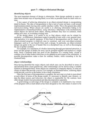 part 7—Object-Oriented Design
identifying objects
The most important element of design is abstraction. Most design methods in some or
other form include ways of layering detail, so as little as possible needs be dealt with at a
time.
    A key aspect of achieving abstraction in an object-oriented design is encapsulating
detail in classes. The idea of encapsulation is that a unit of some sort puts a wall around
implementation detail, leaving only a public interface visible. This is the general idea called
information hiding. Where classes are useful is in allowing information hiding to be
implemented in a hierarchical fashion, using inheritance. Inheritance is the mechanism by
which objects are derived from others, sharing attributes they have in common, while
adding new ones, or overriding existing ones.
    In the design phase, it is useful to try to find objects which can be related by
similarity—or differences. Inheritance makes it possible to start with a very general class,
and specialize it to specific purposes. If this kind of decomposition can be found, an
object-oriented program is relatively easy to construct, and even non-object-oriented
languages such as C can benefit from such a design. In particular, an object-oriented
design can guide in the use of header files in a disciplined way, as well as discouraging
the use of global variables.
    For example, in a simulation of n bodies interacting through gravitational attraction, it
turns out that groups of bodies far away can be grouped together and treated as a single
body. Such a clustered body has most of the properties of a normal body, except it
contains a list of other bodies which have to be updated at each round of the simulation. A
possible decomposition: make a class for ordinary bodies, while extending it for the
clustered body.

object relationships
Once having identified the major objects and which ones can be described in terms of
specialization from a more general one, other relationships can be shown using a suitable
notation to distinguish them. Some objects are contained in composite objects, or some are
clients of others that provide a service. For example, as illustrated below, a drawing object
could provide a service to the bodies in the n-body simulation.
    Once the first pass of decomposition is complete, the next step is to look in more detail
at each object. In terms of the design model, it’s necessary to identify state (history, or
data the object stores), and behaviours the object is responsible for. By contrast, most
older design models treat procedural and data decomposition separately.
    A good strategy as each stage of the design is complete is to implement a toy version
of the program with as much detail as has been designed so far; this makes it easier to be



                                    general_body
                                        om
                                    -fr
                               erits
                           inh

              body        contains body–cluster client-of            draw_galaxy
 