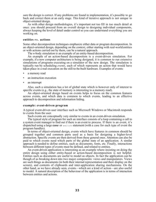 sure the design is correct. If any problems are found in implementation, it’s possible to go
back and correct them at an early stage. This kind of iterative approach is not unique to
object-oriented design.
    As with other design methodologies, it’s important not too fill in too much detail at
once: you should proceed from an overall design to designing individual components,
always keeping the level of detail under control so you can understand everything you are
working on.

entities v s . actions
Some other decomposition techniques emphasize either data or program decomposition. In
an object-oriented design, depending on the context, either starting with real-world entities
or with actions carried out by them, can be a natural approach.
    The n-body simulation is an example of an entity-based decomposition.
    An example of an action-based decomposition is a event-driven simulation. For
example, if a new computer architecture is being designed, it is common to run extensive
simulations of programs executing on a simulator of the new design. The simulation is
typically run by scheduling events, each of which represents an action that would have
taken place in a real execution on the still-to-be-built hardware. Examples of events:
• a memory read
• an instruction execution
• an interrupt
    Also, such a simulation has a lot of global state which is however only of interest to
specific events (e.g., the state of memory is interesting to a memory read).
    An object-oriented design based on events helps to focus on the common features
across events, and which data is common to which events, leading to an effective
approach to decomposition and information hiding.

example: event-driven program
A typical event-driven user interface such as Microsoft Windows or Macintosh responds
to events from the user.
    Such events are conceptually very similar to events in an event-driven simulation.
    The typical style of program for such an interface consists of a loop containing a call to
a system event manager to find out if there is an event to process. If there is an event, it’s
dispatched using a large case or switch statement (with a case for each type of event the
program handles).
    In terms of object-oriented design, events which have features in common should be
grouped together and common parts used as a basis for designing a higher-level
abstraction. Specific events are then derived from these general ones. Attention can also be
paid to which events need which parts of the global state of an application. A similar
approach is needed to define entities, such as documents, fonts, etc. Finally, interactions
between different types of events must be defined, and related to entities.
    An event-driven application is interesting as an example where insisting on doing the
entire design using either entity-based or action-based decomposition is not helpful.
Entities such as documents are useful to model as objects. In fact the application can be
though of as breaking down into two major components: views and manipulators. Views
are such things as documents (in both their internal representation and their display on the
screen), and contents of clipboards and inter-application sharing mechanisms. On the
other hand, as we have already seen, events—which are a kind of action—are also useful
to model. A natural description of the behaviour of the application is in terms of interaction
between entities and actions.




                                             33
 
