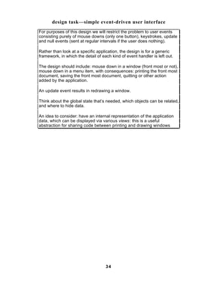 design task—simple event-driven user interface
For purposes of this design we will restrict the problem to user events
consisting purely of mouse downs (only one button), keystrokes, update
and null events (sent at regular intervals if the user does nothing).

Rather than look at a specific application, the design is for a generic
framework, in which the detail of each kind of event handler is left out.

The design should include: mouse down in a window (front most or not),
mouse down in a menu item, with consequences: printing the front most
document, saving the front most document, quitting or other action
added by the application.

An update event results in redrawing a window.

Think about the global state that’s needed, which objects can be related,
and where to hide data.

An idea to consider: have an internal representation of the application
data, which can be displayed via various views: this is a useful
abstraction for sharing code between printing and drawing windows




                                    34
 
