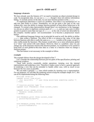 part 8—OOD and C
language elements
We have already seen the features of C we need to translate an object-oriented design to
code. To encapsulate data, we can use a struct , though it does not enforce information
hiding. To include actions on the data, we can store function pointers in the struct .
    To implement inheritance is more of a problem, since there is no mechanism in C to
add new data fields to a struct. Nonetheless, we can get quite a fair part of the way
without this, since the ability to change function pointers at least allows behaviour to be
changed. To extend a data representation though there’s no mechanism in the language:
we can use an editor to duplicate common parts of struct s, and use type casts to allow
pointers to point to more than one type of struct —at the risk of errors not detectable by
the compiler. Another option—not recommended—is to become a preprocessor macro
hacker.
    One additional language feature can in principle be used as well: the ability to define
static data within a function. The effect of this is to preserve the value of the data
between function calls (this is really the same as a static variable at file scope, except it’s
only visible inside the function). This feature would allow us to store information global
to a “class” (not stored with each object). However, there is a problem: since we can
change any of the functions stored in the function pointers, we would have to be careful to
keep track of such global-to-the-class data as a static in a function when we change a
function pointer.
    This last feature is not necessary in the example to follow.

example
The example follows from the design developed in Part 7.
    Let’s consider the relationship between just two parts of the specification: printing and
redrawing windows.
    These both involve essentially similar operations: iterating over the internal
representation and rendering a view. Therefore it makes sense to have a general approach
to rendering a view that can be extended to handle either case, with as much re-use
between the two cases as possible.
    We can make a general View class which renders by iterating over a representation.
For our purposes, we will fake the rendering action to keep the example simple. In C, this
can all be implemented along the following lines:
   #include <stdio.h>
   typedef struct view_struct
   { char data[100];    /* real thing would have something useful */
   } View;

   /* function pointer type */
   typedef void (*Renderer) (View current_view);

   typedef struct render_struct
   { Renderer render_function;
   } Render;

   void Renderer_print (View current_view)
   { printf("printingn");
   }

   void Renderer_window (View current_view)
   { printf("redrawn");
   }
 