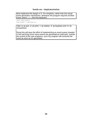 hands-on—implementation
Now implement the design in C. For simplicity, rather than the actual
event generation mechanism, whenever the program requires another
event, read a char from the keyboard:
char new_event;
new_event = getchar();

Take ‘q’ as quit, ‘p’ as print, ‘r’ as redraw, ‘k’ as keydown and ‘m’ as
mousedown.

Doing this will save the effort of implementing an event queue (needed
in the real thing since many events are generated as interrupts, outside
the control of the user program)—your toy program will consume the
event as soon as it’s generated




                                     38
 