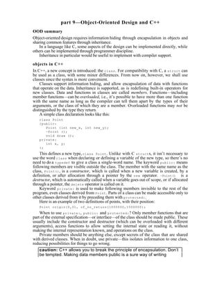 part 9—Object-Oriented Design and C++
OOD summary
Object-oriented design requires information hiding through encapsulation in objects and
sharing common features through inheritance.
    In a language like C, some aspects of the design can be implemented directly, while
others can be implemented through programmer discipline.
    Inheritance in particular would be useful to implement with compiler support.

objects in C++
In C++, a new concept is introduced: the class . For compatibility with C, a struct can
be used as a class, with some minor differences. From now on, however, we shall use
classes since the syntax is more convenient.
    Classes support information hiding, and allow encapsulation of data with functions
that operate on the data. Inheritance is supported, as is redefining built-in operators for
new classes. Data and functions in classes are called members. Functions—including
member functions—can be overloaded, i.e., it’s possible to have more than one function
with the same name as long as the compiler can tell them apart by the types of their
arguments, or the class of which they are a member. Overloaded functions may not be
distinguished by the type they return.
    A simple class declaration looks like this:
   class Point
   {public:
      Point (int new_x, int new_y);
      ~Point ();
      void draw ();
   private:
      int x, y;
   };
    This defines a new type, class Point . Unlike with C struct s, it isn’t necessary to
use the word class when declaring or defining a variable of the new type, so there’s no
need to do a typedef to give a class a single-word name. The keyword public: means
following members are visible outside the class. The member with the same name as the
class, Point() , is a constructor, which is called when a new variable is created, by a
definition, or after allocation through a pointer by the new operator. ~Point() is a
destructor, which is automatically called when a variable goes out of scope, or if allocated
through a pointer, the delete operator is called on it.
    Keyword private: is used to make following members invisible to the rest of the
program, even classes derived from Point . Parts of a class can be made accessible only to
other classes derived from it by preceding them with protected: .
    Here is an example of two definitions of points, with their position:
   Point origin(0,0), of_no_return(1000000,1000000);
    When to use private: , public: and protected: ? Only member functions that are
part of the external specification—or interface—of the class should be made public. These
usually include the constructor and destructor (which can be overloaded with different
arguments), access functions to allow setting the internal state or reading it, without
making the internal representation known, and operations on the class.
    Private members should be anything else, except secrets of the class that are shared
with derived classes. When in doubt, use private—this isolates information to one class,
reducing possibilities for things to go wrong.
    caution: C++ allows you to break the principle of encapsulation. Don’t
    be tempted. Making data members public is a sure way of writing
 