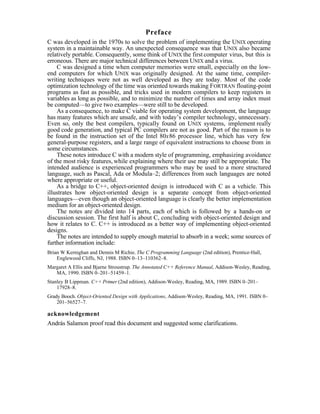 Preface
C was developed in the 1970s to solve the problem of implementing the UNIX operating
system in a maintainable way. An unexpected consequence was that UNIX also became
relatively portable. Consequently, some think of UNIX the first computer virus, but this is
erroneous. There are major technical differences between UNIX and a virus.
    C was designed a time when computer memories were small, especially on the low-
end computers for which UNIX was originally designed. At the same time, compiler-
writing techniques were not as well developed as they are today. Most of the code
optimization technology of the time was oriented towards making FORTRAN floating-point
programs as fast as possible, and tricks used in modern compilers to keep registers in
variables as long as possible, and to minimize the number of times and array index must
be computed—to give two examples—were still to be developed.
    As a consequence, to make C viable for operating system development, the language
has many features which are unsafe, and with today’s compiler technology, unnecessary.
Even so, only the best compilers, typically found on UNIX systems, implement really
good code generation, and typical PC compilers are not as good. Part of the reason is to
be found in the instruction set of the Intel 80x86 processor line, which has very few
general-purpose registers, and a large range of equivalent instructions to choose from in
some circumstances.
    These notes introduce C with a modern style of programming, emphasizing avoidance
of the most risky features, while explaining where their use may still be appropriate. The
intended audience is experienced programmers who may be used to a more structured
language, such as Pascal, Ada or Modula–2; differences from such languages are noted
where appropriate or useful.
    As a bridge to C++, object-oriented design is introduced with C as a vehicle. This
illustrates how object-oriented design is a separate concept from object-oriented
languages—even though an object-oriented language is clearly the better implementation
medium for an object-oriented design.
    The notes are divided into 14 parts, each of which is followed by a hands-on or
discussion session. The first half is about C, concluding with object-oriented design and
how it relates to C. C++ is introduced as a better way of implementing object-oriented
designs.
    The notes are intended to supply enough material to absorb in a week; some sources of
further information include:
Brian W Kernighan and Dennis M Richie. The C Programming Language (2nd edition), Prentice-Hall,
    Englewood Cliffs, NJ, 1988. ISBN 0–13–110362–8.
Margaret A Ellis and Bjarne Stroustrup. The Annotated C++ Reference Manual, Addison-Wesley, Reading,
   MA, 1990. ISBN 0–201–51459–1.
Stanley B Lippman. C++ Primer (2nd edition), Addison-Wesley, Reading, MA, 1989. ISBN 0–201–
    17928–8.
Grady Booch. Object-Oriented Design with Applications, Addison-Wesley, Reading, MA, 1991. ISBN 0–
    201–56527–7.

acknowledgement
András Salamon proof read this document and suggested some clarifications.
 