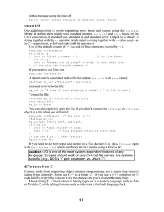 with a message along the lines of
   Error: cannot create instance of abstract class 'Shape'

stream I/O
One additional point is worth explaining now: input and output using the iostream
library. It defines three widely used standard streams: cout , cin and cerr , based on the
UNIX convention of standard out, standard in and standard error. Output to a stream is
strung together with the << operator, while input is strung together with >> (also used—as
in C—respectively, as left and right shift bit operators).
    Use of the default streams (C++ has end-of-line comments, started by // ):
   #include <iostream.h>
   void main ()
   { cout << "Enter a number : ";            // no line break
      cin >> i;
      cerr << "Number out of range" << endl; // endl ends line
   } /* can also use C-style comment */
   if you need to use files, use
   #include <fstream.h>
   A stream can be associated with a file for output (ios::out is an enum value):
   ofstream my_out ("file.txt", ios::out);
   and used to write to the file:
   my_out << "A line of text ended by a number : " << 100 << endl;
   To read the file:
   ifstream my_in ("file.txt", ios::in);
   char data[100];
   my_in >> data;
    You can also explicitly open the file, if you didn’t connect the ifstream or   ofstream
object to a file when you defined it:
   #include <stdlib.h> /* for exit () */
   ifstream my_in;
   my_in.open ("file.txt", ios::in);
   if (!my_in)
   { cerr << "open failed" << endl;
      exit (-1);     // kill program returning error code
   }
   // use the file ... then finally:
   my_in.close ();
   If you need to do both input and output on a file, declare it as class fstream ; open
with ios::in|ios::out which combines the two modes using a bitwise or.
   caution: I/O is one of the most system-dependent features of any
   language. Streams should work on any C++ but file names are system-
   specific (.e.g., DOS’s “” path separator, vs. UNIX’s “/”)

differences from C
Classes, aside from supporting object-oriented programming, are a major step towards
taking types seriously. Some see C++ as a better C—if you use a C++ compiler on C
code and fix everything it doesn’t like the chances are you will unearth many bugs.
    Classes bring C++ much closer to having types as in a modern language such as Ada
or Modula–2, while adding features such as inheritance that both languages lack.



                                           41
 