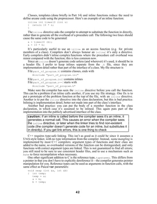 Classes, templates (done briefly in Part 14) and inline functions reduce the need to
define arcane code using the preprocessor. Here’s an example of an inline function:
   inline int times10 (int n)
   { return 10 * n;
   }
    The inline directive asks the compiler to attempt to substitute the function in directly,
rather than to generate all the overhead of a procedure call. The following two lines should
cause the same code to be generated:
   a = times10 (b);
   a = 10 * b;
   It’s particularly useful to use an inline as an access function (e.g. for private
members of a class). Compilers don’t always honour an inline : it’s only a directive.
Early compilers didn’t inline complex functions where the procedure call overhead was
minor compared with the function; this is less common now.
   Since an inline doesn’t generate code unless (and wherever) it’s used, it should be in
a header file. I prefer to keep inlines separate from the .h file, since they are
implementation detail rather than part of the interface of a class. My file structure is
   File part_of_program.h : contains classes, ends with
       #include "part_of_program.inl"
   File part_of_program.inl : contains inlines
   File part_of_program.c++ : starts with
       #include "part_of_program.h"
    Make sure the compiler has seen the inline directive before you call the function.
This can be a problem if an inline calls another, if you use my file strategy. One fix is to
put a prototype of the problem function at the top of the file, with an inline directive.
Another is to put the inline directive into the class declaration, but this is bad practice.
Inlining is implementation detail, better not made into part of the class’s interface.
    Another bad practice: you can put the body of a member function in the class
declaration, in which case it’s assumed to be inlined. This again puts part of the
implementation into the publicly advertised interface of the class.
    caution: if an inline is called before the compiler sees it’s an inline, it
    generates a normal call. This causes an error when the compiler sees
    the inline directive, or later when the linker tries to find non-existent
    code (the compiler doesn’t generate code for an inline, but substitutes it
    in directly). If you get link errors, this is one thing to check
    C++ requires type-safe linking. This isn’t as good as it could be since it assumes a
UNIX-style linker, with no type information from the compiler. Instead, name mangling is
implemented by most C++ compilers: argument types of functions and their class are
added to the name, so overloaded versions of the function can be distinguished, and only
functions with correct argument types are linked. This is not guaranteed to find all errors;
you still need to be sure to use consistent header files, and to use a mechanism such as
make to force recompilation when necessary.
    One other significant addition to C is the reference type, typename& . This differs from
a pointer in that you don’t have to explicitly dereference it—the compiler generates pointer
manipulation for you. Reference types can be used as arguments in function calls, with the
same effect as Pascal var parameters:
   void swap (int &a, int &b)
   { int temp;
      temp = a;
      a = b;
      b = temp;



                                            42
 