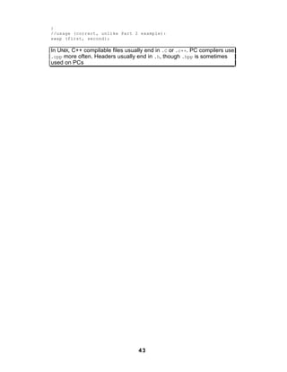 }
//usage (correct, unlike Part 2 example):
swap (first, second);

In UNIX, C++ compilable files usually end in .C or .c++. PC compilers use
.cpp more often. Headers usually end in .h, though .hpp is sometimes
used on PCs




                                  43
 