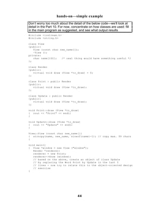 hands-on—simple example
Don’t worry too much about the detail of the below code—we’ll look at
detail in the Part 10. For now, concentrate on how classes are used: fill
in the main program as suggested, and see what output results
#include <iostream.h>
#include <string.h>

class View
{public:
   View (const char new_name[]);
   ~View ();
private:
   char name[100];   /* real thing would have something useful */
};

class Render
{public:
   virtual void draw (View *to_draw) = 0;
};

class Print : public Render
{public:
   virtual void draw (View *to_draw);
};

class Update : public Render
{public:
   virtual void draw (View *to_draw);
};

void Print::draw (View *to_draw)
{ cout << "Print" << endl;
}

void Update::draw (View *to_draw)
{ cout << "Update" << endl;
}

View::View (const char new_name[])
{ strncpy(name, new_name, sizeof(name)-1); // copy max. 99 chars
}

void main()
{ View *window = new View ("window");
   Render *renderer;
   renderer = new Print;
   renderer->draw (window);
   // based on the above, create an object of class Update
   // by replacing the Word Print by Update in the last 3
   // lines - now try to relate this to the object-oriented design
   // exercise
}




                                   44
 