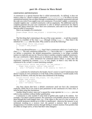 part 10—Classes in More Detail
constructors and destructors
A constructor is a special function that is called automatically. As defined, it does not
return a value (i.e., doesn’t contain a statement return expression; ). Its effect is to turn
uninitialized memory into an object through a combination of compiler-generated code and
the code you write if you supply your own constructor. If you don’t supply a constructor,
compiler supplies one—a default constructor, with no arguments. The additional code the
compiler generates for your own constructor is calls to default constructors for objects
within the object which don’t have their own constructor, and code to set up the virtual
function table (if necessary).
    Here is an example of a constructor:
    Shape::Shape (Point new_origin) : origin(new_origin)
    {
    }
     The first thing that’s interesting is the use of the scope operator :: to tell the compiler
that this is a member of the class Shape (through writing Shape::). Then there’s the
initializer for origin after the colon. Why could we not do the following?
    Shape::Shape (Point new_origin)
    { origin = new_origin;
    }
    This is not allowed because origin hasn’t had a constructor called on it. Look back at
class Point . The only constructor defined for Point has to take two int arguments. Once
we define a constructor, the default parameterless constructor is no longer available
(unless we explicitly put one in). However there is another compiler-supplied constructor,
the copy constructor, which allows you to initialize an object from another. That’s what
origin(new_origin) does. Initializers for contained classes follow a colon after the
arguments, separated by commas. Shape is very simple, so there’s very little for the
constructor to do, so here’s a more interesting example:
    Circle::Circle (Point new_origin, int new_radius) :
       Shape (new_origin), radius (new_radius)
    {   area = PI*radius *radius; // PI usually in <math.h>
    }
    area could also be initialized in the header, but it’s easier to read if initialization that
doesn’t require its own constructor is in the body of the constructor. I would usually write
the above as follows, with only the base class initialized in the heading:
    Circle::Circle (Point new_origin, int new_radius) :
       Shape (new_origin)
    { radius = new_radius;
       area = PI*radius *radius;
    }
     Any base classes that have a default constructor need not have the constructor
explicitly called, but if you want to pass parameters to the constructor of a base class, it
must be done using this mechanism.
     Another thing to notice: once you’ve passed the scope operator in Circle:: , you can
refer to class members without further qualification.
     A destructor is only needed if some kind of global state needs to be undone. For
example, if an object contains pointers, the constructor will probably allocate memory for
them (though this could happen later, e.g., if the object is the root of a tree or node of a
list), and the destructor should see to it that it is deallocated—otherwise the memory is not
reclaimed, resulting in a memory leak. (In general a memory leak is a gradual
disappearance of available memory through failing to reclaim memory from pointers that
are either no longer active, or have had their value changed.)
 