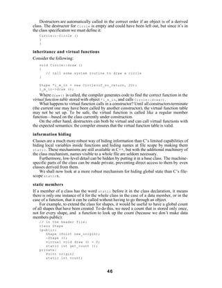 Destructors are automatically called in the correct order if an object is of a derived
class. The destructor for Circle is empty and could have been left out, but since it’s in
the class specification we must define it:
   Circle::~Circle ()
   {
   }

inheritance and virtual functions
Consider the following:
   void Circle::draw ()
   {
      // call some system routine to draw a circle
   }

   Shape *i_m_in = new Circle(of_no_return, 22);
   i_m_in->draw ();
    Where draw() is called, the compiler generates code to find the correct function in the
virtual function table stored with object *i_m_in , and calls Circle::draw() .
    What happens to virtual function calls in a constructor? Until all constructors terminate
(the current one may have been called by another constructor), the virtual function table
may not be set up. To be safe, the virtual function is called like a regular member
function—based on the class currently under construction.
    On the other hand, destructors can both be virtual and can call virtual functions with
the expected semantics: the compiler ensures that the virtual function table is valid.

information hiding
Classes are a much more robust way of hiding information than C’s limited capabilities of
hiding local variables inside functions and hiding names at file scope by making them
static . These mechanisms are still available in C++, but with the additional machinery of
the class mechanism, names visible to a whole file are seldom necessary.
    Furthermore, low-level detail can be hidden by putting it in a base class. The machine-
specific parts of the class can be made private, preventing direct access to them by even
classes derived from them.
    We shall now look at a more robust mechanism for hiding global state than C’s file-
scope static s.

static members
If a member of a class has the word static before it in the class declaration, it means
there is only one instance of it for the whole class in the case of a data member, or in the
case of a function, that it can be called without having to go through an object.
    For example, to extend the class for shapes, it would be useful to have a global count
of all shapes that have been created. To do this, we need a count that is stored only once,
not for every shape, and a function to look up the count (because we don’t make data
members public):
   // in the header file:
   class Shape
   {public:
      Shape (Point new_origin);
      ~Shape ();
      virtual void draw () = 0;
      static int get_count ();
   private:
      Point origin;
      static int count;



                                            46
 