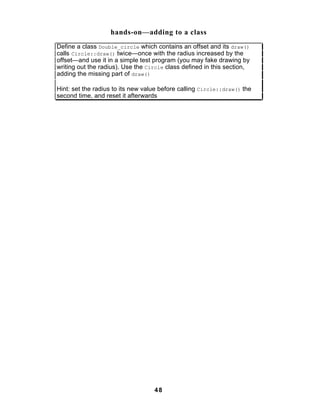 hands-on—adding to a class
Define a class Double_circle which contains an offset and its draw()
calls Circle::draw() twice—once with the radius increased by the
offset—and use it in a simple test program (you may fake drawing by
writing out the radius). Use the Circle class defined in this section,
adding the missing part of draw()

Hint: set the radius to its new value before calling Circle::draw() the
second time, and reset it afterwards




                                   48
 