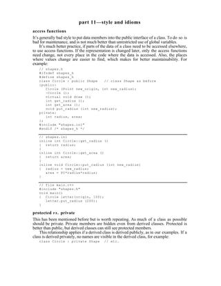 part 11—style and idioms
access functions
It’s generally bad style to put data members into the public interface of a class. To do so is
bad for maintenance, and is not much better than unrestricted use of global variables.
     It’s much better practice, if parts of the data of a class need to be accessed elsewhere,
to use access functions. If the representation is changed later, only the access functions
need change, not every place in the code where the data is accessed. Also, the places
where values change are easier to find, which makes for better maintainability. For
example:
   // shapes.h
   #ifndef shapes_h
   #define shapes_h
   class Circle : public Shape   // class Shape as before
   {public:
      Circle (Point new_origin, int new_radius);
      ~Circle ();
      virtual void draw ();
      int get_radius ();
      int get_area ();
      void put_radius (int new_radius);
   private:
      int radius, area;
   };
   #include "shapes.inl"
   #endif /* shapes_h */

   // shapes.inl
   inline int Circle::get_radius ()
   { return radius;
   }
   inline int Circle::get_area ()
   { return area;
   }
   inline void Circle::put_radius (int new_radius)
   { radius = new_radius;
      area = PI*radius*radius;
   }

   // file main.c++
   #include "shapes.h"
   void main()
   { Circle letter(origin, 100);
      letter.put_radius (200);
   }

protected v s . private
This has been mentioned before but is worth repeating. As much of a class as possible
should be private. Private members are hidden even from derived classes. Protected is
better than public, but derived classes can still see protected members.
    This relationship applies if a derived class is derived publicly, as in our examples. If a
class is derived privately, no names are visible in the derived class, for example:
   class Circle : private Shape            // etc.
 