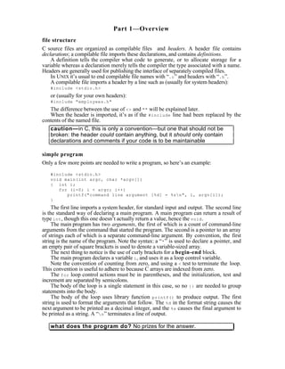 Part 1—Overview
file structure
C source files are organized as compilable files and headers. A header file contains
declarations; a compilable file imports these declarations, and contains definitions.
    A definition tells the compiler what code to generate, or to allocate storage for a
variable whereas a declaration merely tells the compiler the type associated with a name.
Headers are generally used for publishing the interface of separately compiled files.
    In UNIX it’s usual to end compilable file names with “.c ” and headers with “.h ”.
    A compilable file imports a header by a line such as (usually for system headers):
   #include <stdio.h>
   or (usually for your own headers):
   #include "employees.h"
   The difference between the use of <> and "" will be explained later.
   When the header is imported, it’s as if the #include line had been replaced by the
contents of the named file.
   caution—in C, this is only a convention—but one that should not be
   broken: the header could contain anything, but it should only contain
   declarations and comments if your code is to be maintainable

simple program
Only a few more points are needed to write a program, so here’s an example:

   #include <stdio.h>
   void main(int argc, char *argv[])
   { int i;
      for (i=0; i < argc; i++)
         printf("command line argument [%d] = %sn", i, argv[i]);
   }
     The first line imports a system header, for standard input and output. The second line
is the standard way of declaring a main program. A main program can return a result of
type int , though this one doesn’t actually return a value, hence the void .
     The main program has two arguments, the first of which is a count of command-line
arguments from the command that started the program. The second is a pointer to an array
of strings each of which is a separate command-line argument. By convention, the first
string is the name of the program. Note the syntax: a “* ” is used to declare a pointer, and
an empty pair of square brackets is used to denote a variable-sized array.
     The next thing to notice is the use of curly brackets for a begin-end block.
     The main program declares a variable i , and uses it as a loop control variable.
     Note the convention of counting from zero, and using a < test to terminate the loop.
This convention is useful to adhere to because C arrays are indexed from zero.
     The for loop control actions must be in parentheses, and the initialization, test and
increment are separated by semicolons.
     The body of the loop is a single statement in this case, so no {} are needed to group
statements into the body.
     The body of the loop uses library function printf() to produce output. The first
string is used to format the arguments that follow. The %d in the format string causes the
next argument to be printed as a decimal integer, and the %s causes the final argument to
be printed as a string. A “n ” terminates a line of output.

   what does the program do? No prizes for the answer.
 